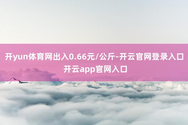 开yun体育网出入0.66元/公斤-开云官网登录入口 开云app官网入口