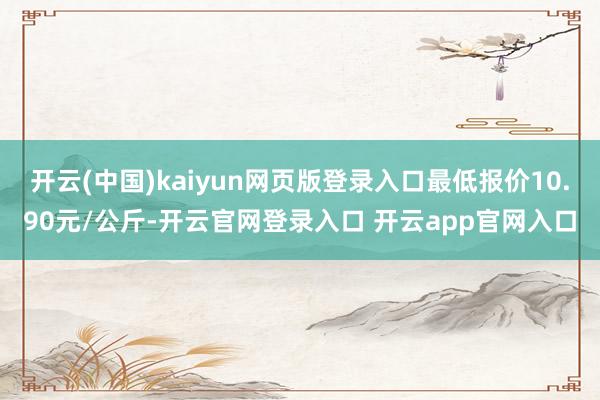 开云(中国)kaiyun网页版登录入口最低报价10.90元/公斤-开云官网登录入口 开云app官网入口