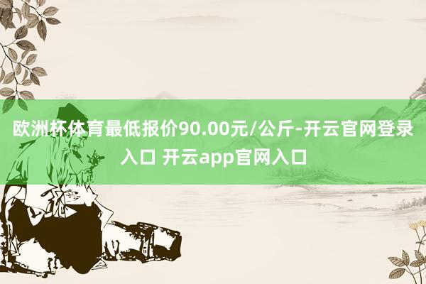 欧洲杯体育最低报价90.00元/公斤-开云官网登录入口 开云app官网入口