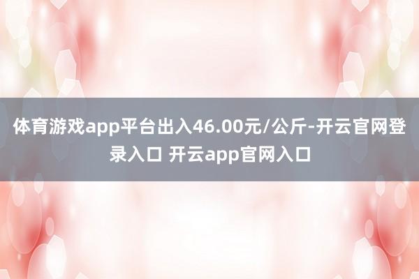 体育游戏app平台出入46.00元/公斤-开云官网登录入口 开云app官网入口