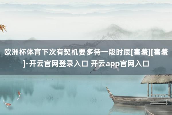 欧洲杯体育下次有契机要多待一段时辰[害羞][害羞]-开云官网登录入口 开云app官网入口