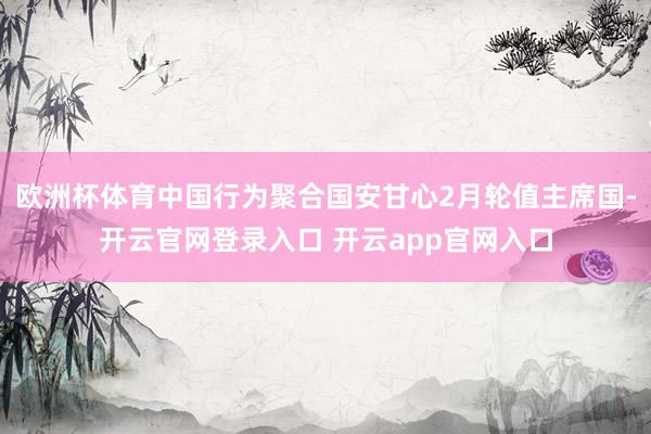 欧洲杯体育中国行为聚合国安甘心2月轮值主席国-开云官网登录入口 开云app官网入口