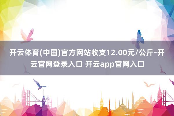 开云体育(中国)官方网站收支12.00元/公斤-开云官网登录入口 开云app官网入口