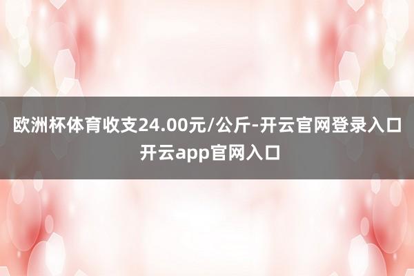 欧洲杯体育收支24.00元/公斤-开云官网登录入口 开云app官网入口