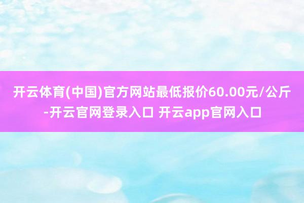 开云体育(中国)官方网站最低报价60.00元/公斤-开云官网登录入口 开云app官网入口
