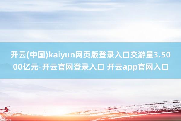 开云(中国)kaiyun网页版登录入口交游量3.5000亿元-开云官网登录入口 开云app官网入口