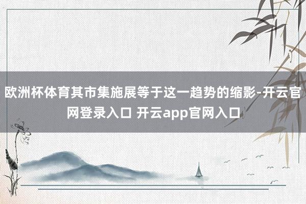 欧洲杯体育其市集施展等于这一趋势的缩影-开云官网登录入口 开云app官网入口