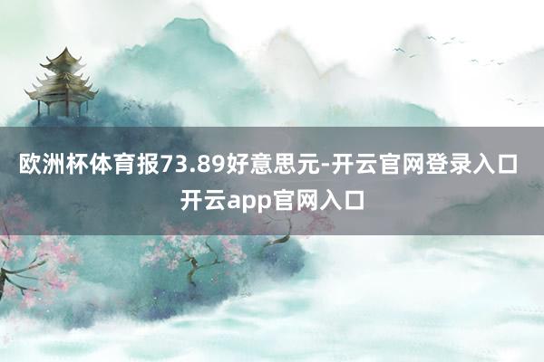 欧洲杯体育报73.89好意思元-开云官网登录入口 开云app官网入口