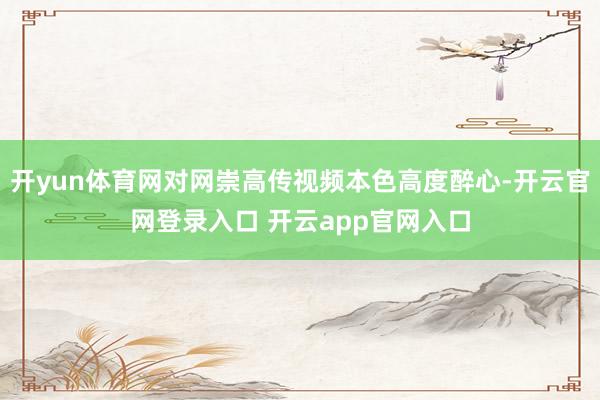 开yun体育网对网崇高传视频本色高度醉心-开云官网登录入口 开云app官网入口