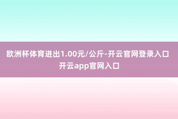 欧洲杯体育进出1.00元/公斤-开云官网登录入口 开云app官网入口