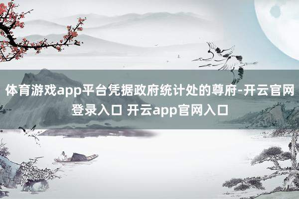 体育游戏app平台凭据政府统计处的尊府-开云官网登录入口 开云app官网入口