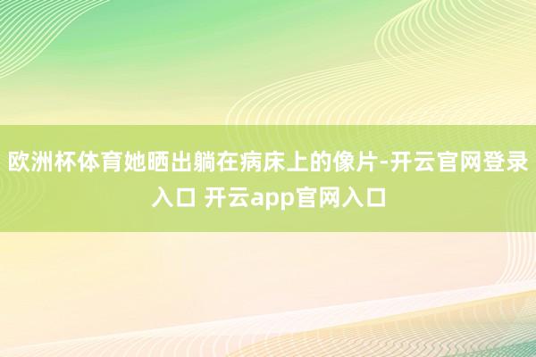 欧洲杯体育她晒出躺在病床上的像片-开云官网登录入口 开云app官网入口