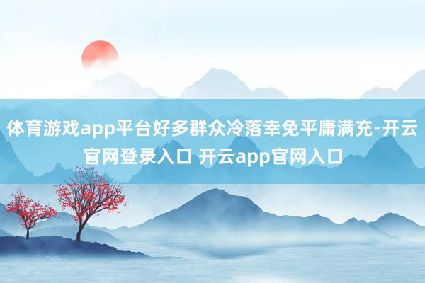 体育游戏app平台好多群众冷落幸免平庸满充-开云官网登录入口 开云app官网入口
