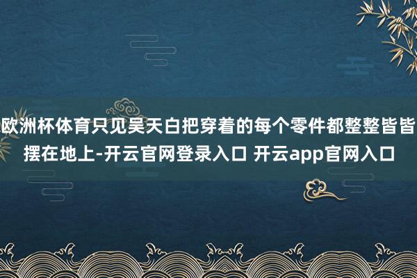 欧洲杯体育只见吴天白把穿着的每个零件都整整皆皆摆在地上-开云官网登录入口 开云app官网入口