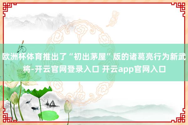 欧洲杯体育推出了“初出茅屋”版的诸葛亮行为新武将-开云官网登录入口 开云app官网入口