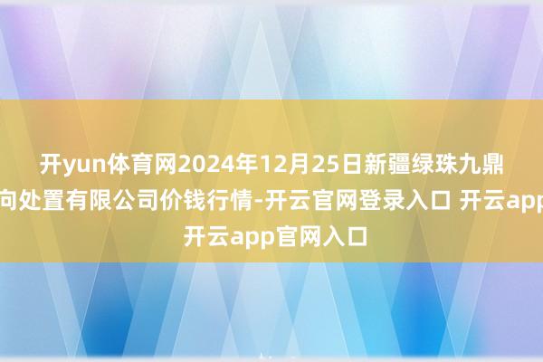 开yun体育网2024年12月25日新疆绿珠九鼎农产物方向处置有限公司价钱行情-开云官网登录入口 开云app官网入口