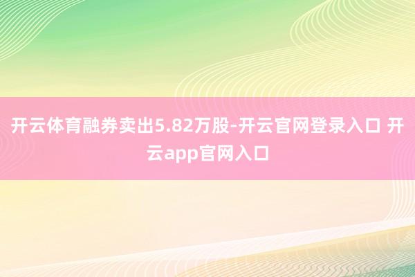 开云体育融券卖出5.82万股-开云官网登录入口 开云app官网入口