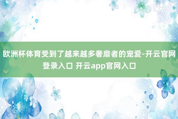 欧洲杯体育受到了越来越多奢靡者的宠爱-开云官网登录入口 开云app官网入口