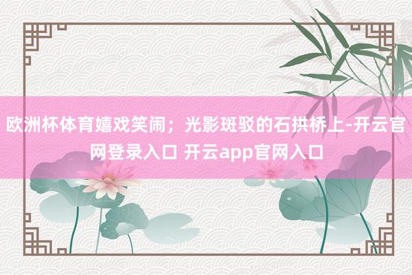欧洲杯体育嬉戏笑闹；光影斑驳的石拱桥上-开云官网登录入口 开云app官网入口