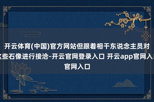开云体育(中国)官方网站但跟着相干东说念主员对这些石像进行接洽-开云官网登录入口 开云app官网入口
