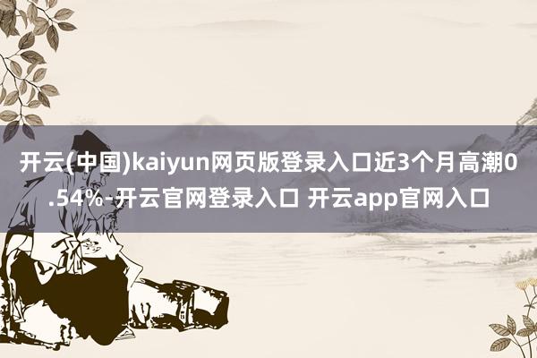 开云(中国)kaiyun网页版登录入口近3个月高潮0.54%-开云官网登录入口 开云app官网入口