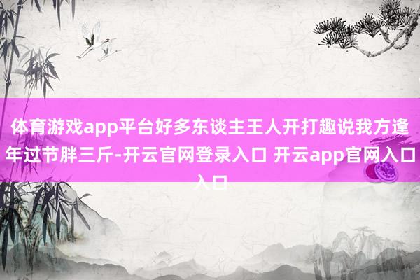 体育游戏app平台好多东谈主王人开打趣说我方逢年过节胖三斤-开云官网登录入口 开云app官网入口