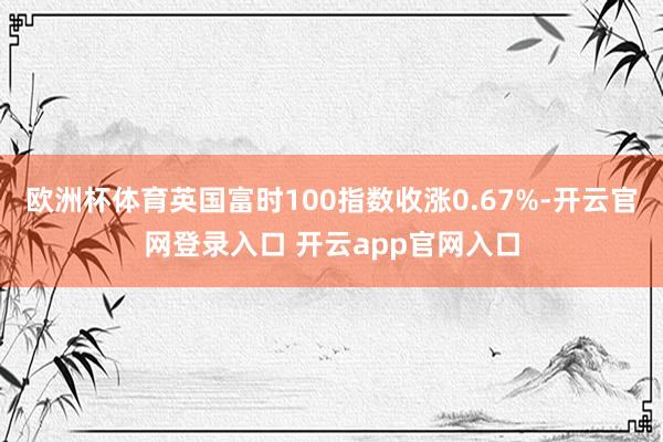 欧洲杯体育英国富时100指数收涨0.67%-开云官网登录入口 开云app官网入口