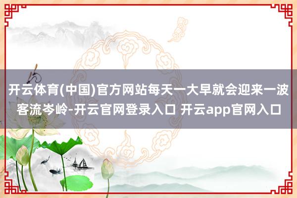开云体育(中国)官方网站每天一大早就会迎来一波客流岑岭-开云官网登录入口 开云app官网入口