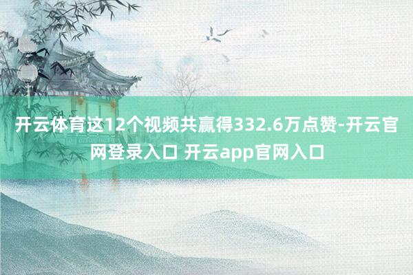 开云体育这12个视频共赢得332.6万点赞-开云官网登录入口 开云app官网入口