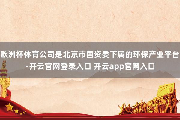 欧洲杯体育公司是北京市国资委下属的环保产业平台-开云官网登录入口 开云app官网入口