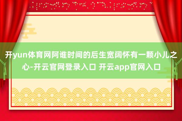 开yun体育网阿谁时间的后生宽阔怀有一颗小儿之心-开云官网登录入口 开云app官网入口