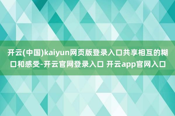 开云(中国)kaiyun网页版登录入口共享相互的糊口和感受-开云官网登录入口 开云app官网入口