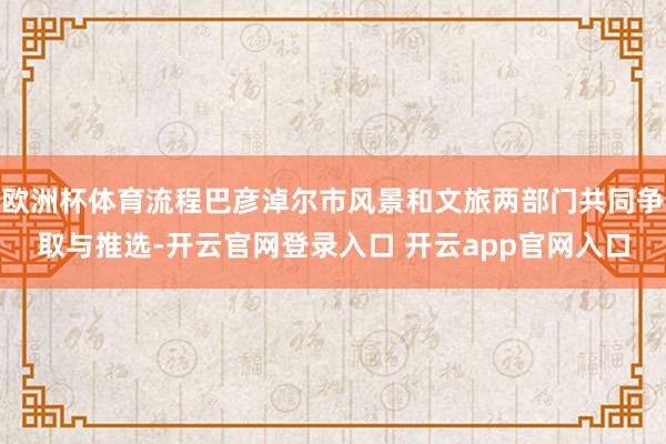 欧洲杯体育流程巴彦淖尔市风景和文旅两部门共同争取与推选-开云官网登录入口 开云app官网入口