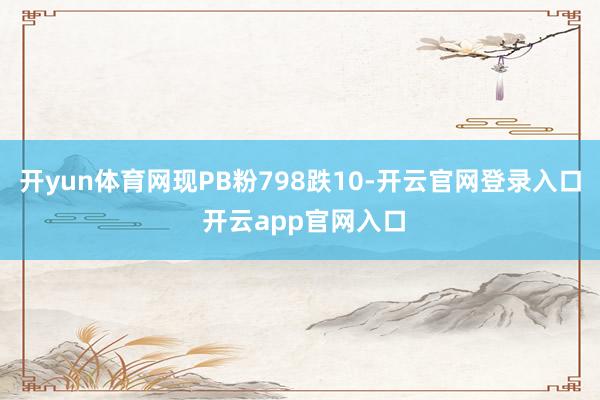 开yun体育网现PB粉798跌10-开云官网登录入口 开云app官网入口