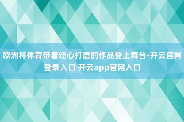 欧洲杯体育带着经心打磨的作品登上舞台-开云官网登录入口 开云app官网入口
