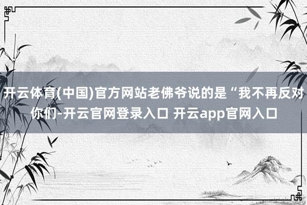 开云体育(中国)官方网站老佛爷说的是“我不再反对你们-开云官网登录入口 开云app官网入口