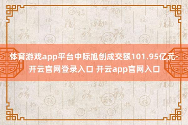 体育游戏app平台中际旭创成交额101.95亿元-开云官网登录入口 开云app官网入口