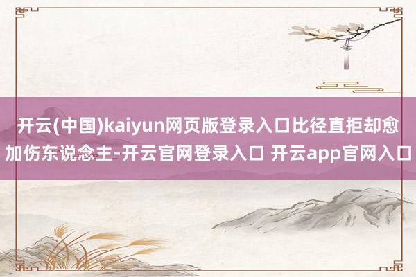 开云(中国)kaiyun网页版登录入口比径直拒却愈加伤东说念主-开云官网登录入口 开云app官网入口
