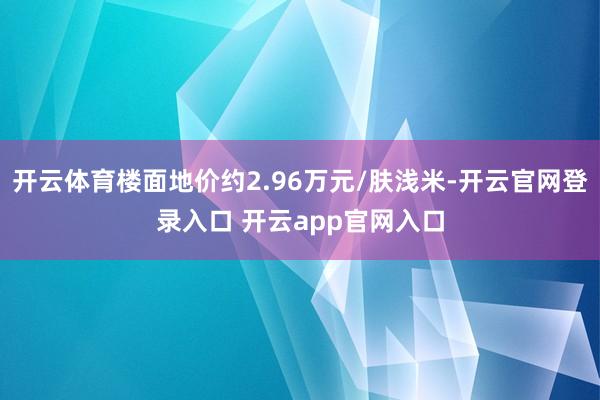 开云体育楼面地价约2.96万元/肤浅米-开云官网登录入口 开云app官网入口