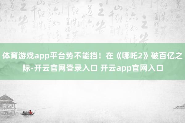 体育游戏app平台势不能挡！在《哪吒2》破百亿之际-开云官网登录入口 开云app官网入口