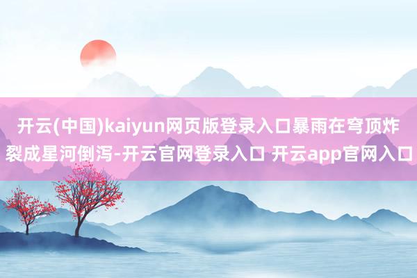 开云(中国)kaiyun网页版登录入口暴雨在穹顶炸裂成星河倒泻-开云官网登录入口 开云app官网入口