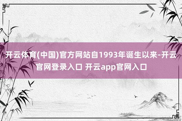 开云体育(中国)官方网站自1993年诞生以来-开云官网登录入口 开云app官网入口