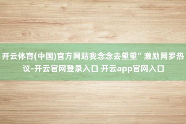 开云体育(中国)官方网站我念念去望望”激励网罗热议-开云官网登录入口 开云app官网入口