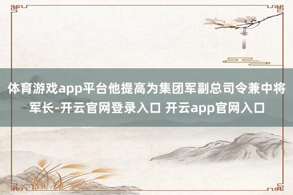 体育游戏app平台他提高为集团军副总司令兼中将军长-开云官网登录入口 开云app官网入口