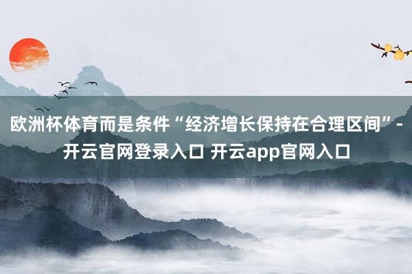 欧洲杯体育而是条件“经济增长保持在合理区间”-开云官网登录入口 开云app官网入口