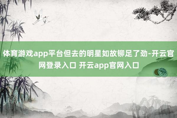 体育游戏app平台但去的明星如故铆足了劲-开云官网登录入口 开云app官网入口