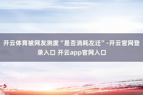 开云体育被网友测度“是否消耗左迁”-开云官网登录入口 开云app官网入口
