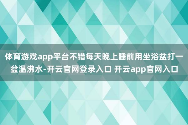体育游戏app平台不错每天晚上睡前用坐浴盆打一盆温沸水-开云官网登录入口 开云app官网入口