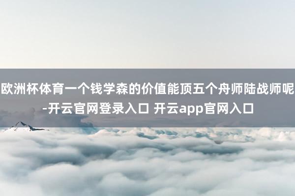 欧洲杯体育一个钱学森的价值能顶五个舟师陆战师呢-开云官网登录入口 开云app官网入口