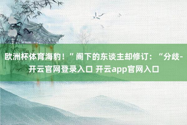 欧洲杯体育海豹！”阁下的东谈主却修订：“分歧-开云官网登录入口 开云app官网入口